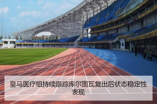 皇马医疗组持续跟踪库尔图瓦复出后状态稳定性表现