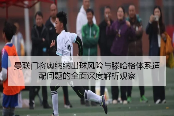 曼联门将奥纳纳出球风险与滕哈格体系适配问题的全面深度解析观察（cc7c7.app）