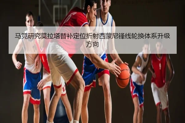 马竞研究莫拉塔替补定位折射西蒙尼锋线轮换体系升级方向（c7c7）
